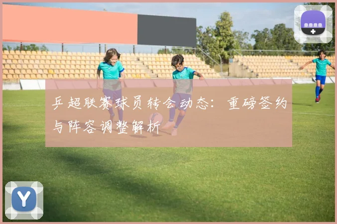 乒超联赛球员转会动态:重磅签约与阵容调整解析