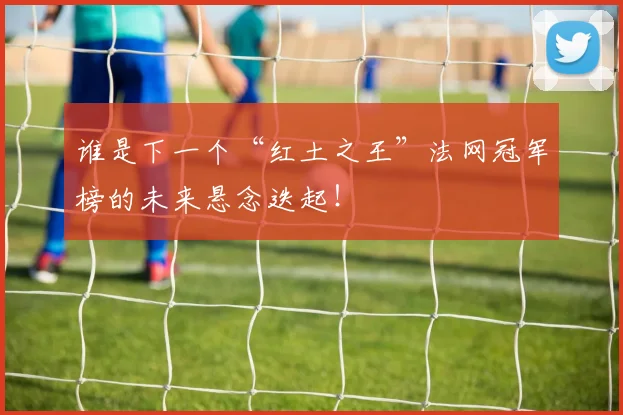 谁是下一个“红土之王”法网冠军榜的未来悬念迭起！