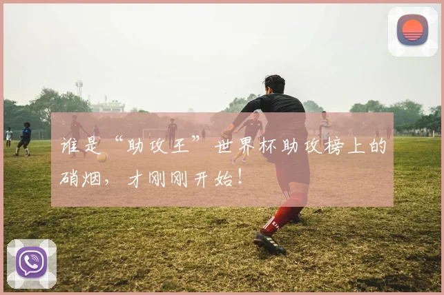 谁是“助攻王”世界杯助攻榜上的硝烟，才刚刚开始！