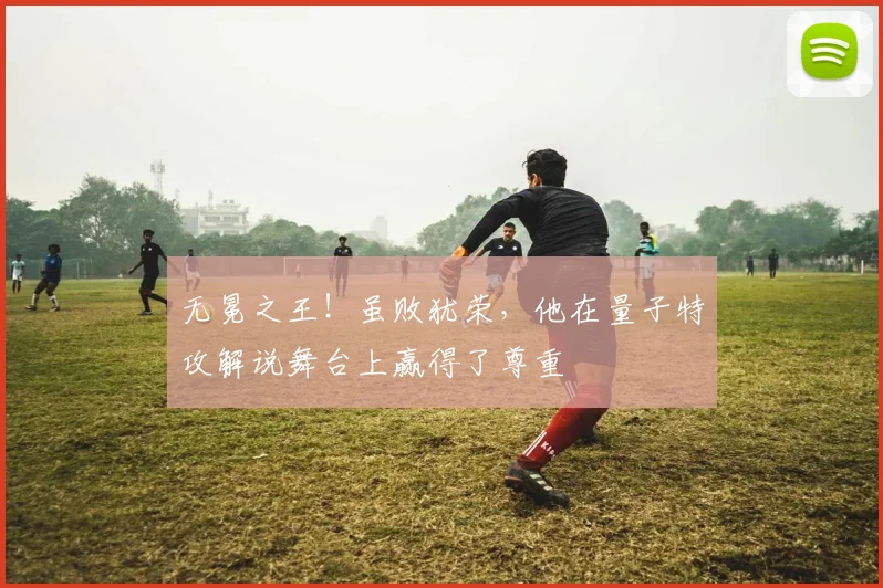 无冕之王！虽败犹荣，他在量子特攻解说舞台上赢得了尊重