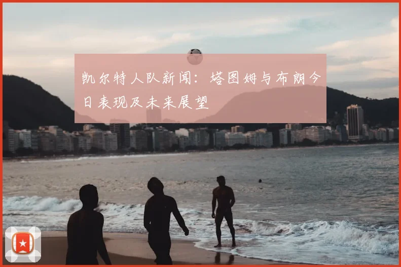 凯尔特人队新闻:塔图姆与布朗今日表现及未来展望