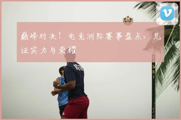 巅峰对决!电竞洲际赛事盘点,见证实力与荣耀