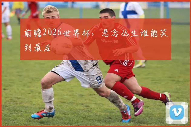 前瞻2026世界杯，悬念丛生谁能笑到最后