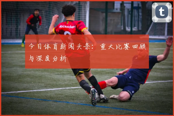 今日体育新闻头条:重大比赛回顾与深度分析