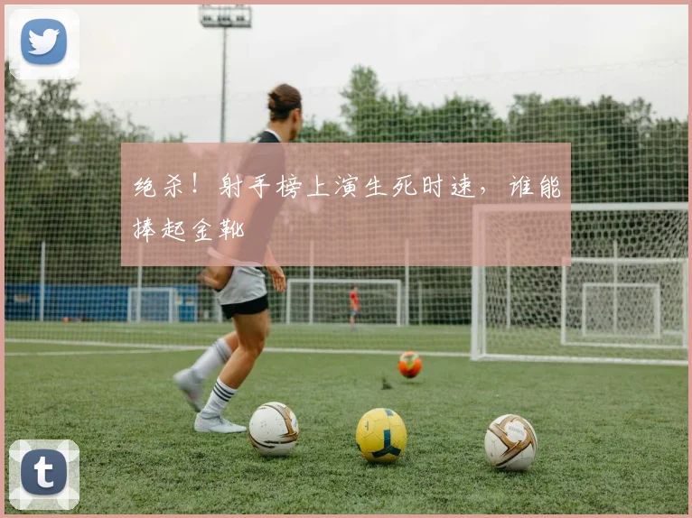 绝杀！射手榜上演生死时速，谁能捧起金靴