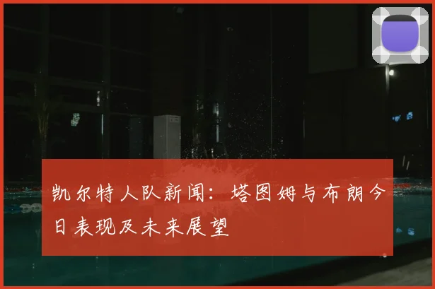 凯尔特人队新闻:塔图姆与布朗今日表现及未来展望