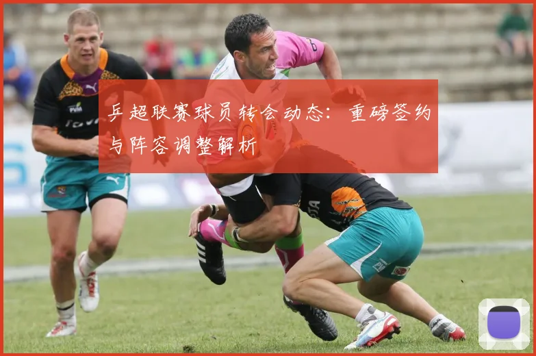 乒超联赛球员转会动态:重磅签约与阵容调整解析