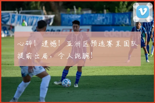 心碎!遗憾!亚洲区预选赛某国队提前出局,令人扼腕!