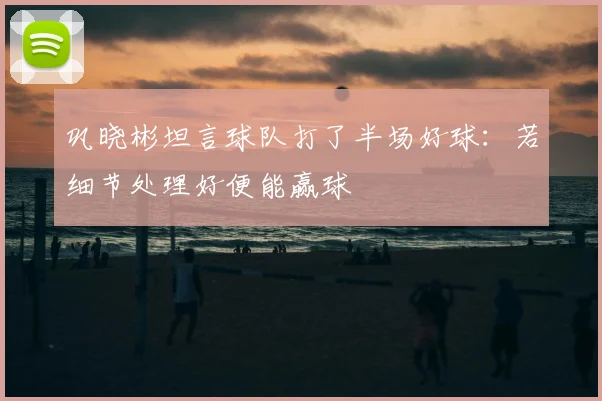 巩晓彬坦言球队打了半场好球：若细节处理好便能赢球
