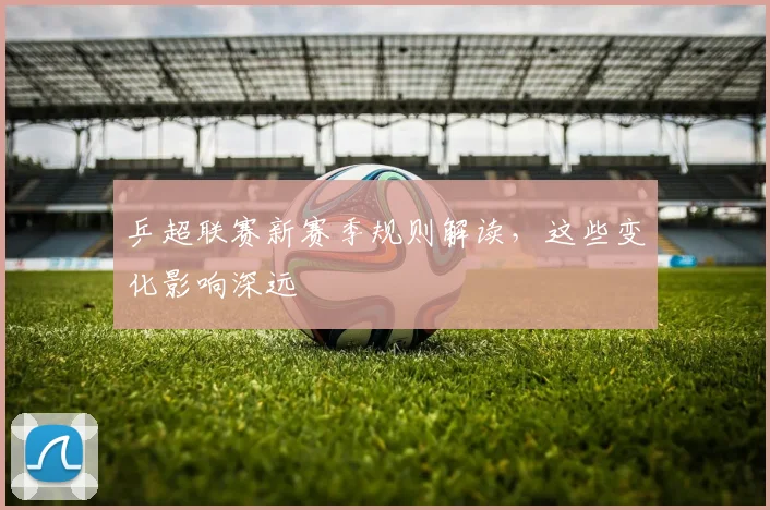 乒超联赛新赛季规则解读,这些变化影响深远