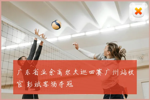 广东省业余高尔夫巡回赛广州站收官 彭斌客场夺冠