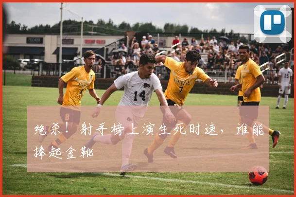 绝杀!射手榜上演生死时速,谁能捧起金靴